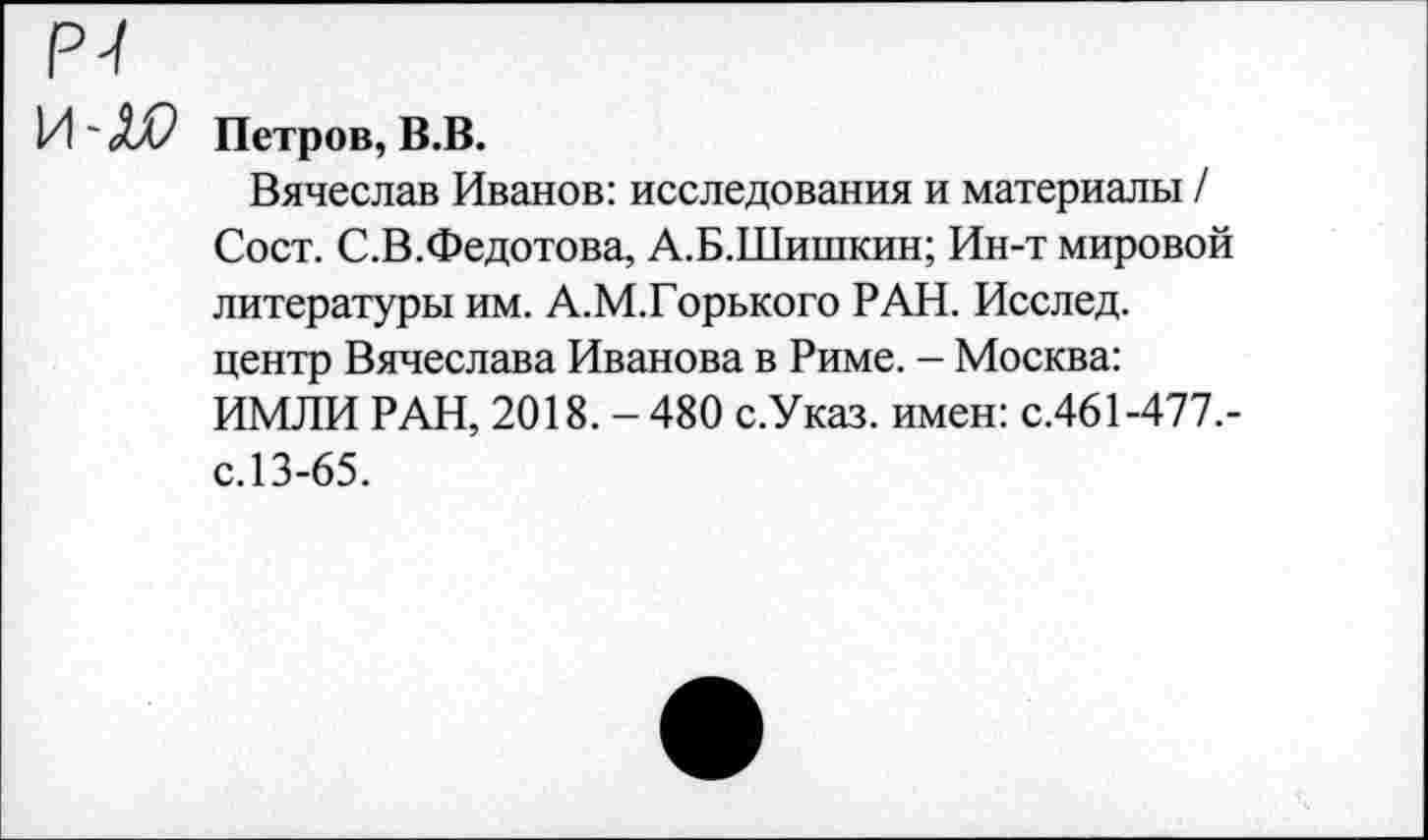 ﻿Р-/
И' ХР Петров, В.В.
Вячеслав Иванов: исследования и материалы / Сост. С.В.Федотова, А.Б.Шишкин; Ин-т мировой литературы им. А.М.Горького РАН. Исслед. центр Вячеслава Иванова в Риме. - Москва: ИМЛИ РАН, 2018. - 480 с.Указ. имен: с.461-477.-с.13-65.